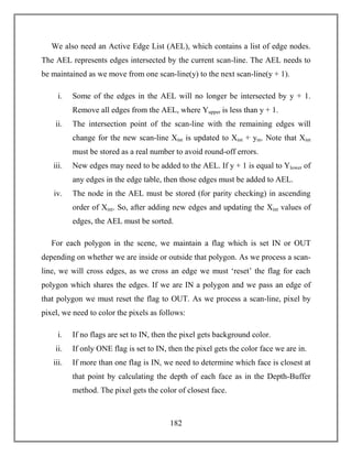 182
We also need an Active Edge List (AEL), which contains a list of edge nodes.
The AEL represents edges intersected by the current scan-line. The AEL needs to
be maintained as we move from one scan-line(y) to the next scan-line(y + 1).
i. Some of the edges in the AEL will no longer be intersected by y + 1.
Remove all edges from the AEL, where Yupper is less than y + 1.
ii. The intersection point of the scan-line with the remaining edges will
change for the new scan-line Xint is updated to Xint + ym. Note that Xint
must be stored as a real number to avoid round-off errors.
iii. New edges may need to be added to the AEL. If y + 1 is equal to Ylower of
any edges in the edge table, then those edges must be added to AEL.
iv. The node in the AEL must be stored (for parity checking) in ascending
order of Xint. So, after adding new edges and updating the Xint values of
edges, the AEL must be sorted.
For each polygon in the scene, we maintain a flag which is set IN or OUT
depending on whether we are inside or outside that polygon. As we process a scan-
line, we will cross edges, as we cross an edge we must ‘reset’ the flag for each
polygon which shares the edges. If we are IN a polygon and we pass an edge of
that polygon we must reset the flag to OUT. As we process a scan-line, pixel by
pixel, we need to color the pixels as follows:
i. If no flags are set to IN, then the pixel gets background color.
ii. If only ONE flag is set to IN, then the pixel gets the color face we are in.
iii. If more than one flag is IN, we need to determine which face is closest at
that point by calculating the depth of each face as in the Depth-Buffer
method. The pixel gets the color of closest face.
 