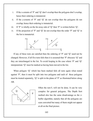 185
i. If the x-extents of ‘P’ and ‘Q’ don’t overlap then the polygons don’t overlap,
hence their ordering is immaterial.
ii. If the y-extents of ‘P’ and ‘Q’ do not overlap then the polygons do not
overlap, hence their ordering is immaterial.
iii. If ‘P’ is wholly on the far away side of ‘Q’ then ‘P’ is written before ‘Q’.
iv. If the projection of ‘P’ and ‘Q’ do not overlap then the order ‘P’ and ‘Q’ in
the list is immaterial.
If any of these tests are satisfied then the ordering of ‘P’ and ‘Q’ need not be
changed. However, if all five tests fails then it is assumed that ‘P’ obscures ‘Q’ and
they are interchanged in the list. To avoid looping in the case where ‘P’ and ‘Q’
interpenetrate ‘Q’ must be marked as having been moved in the list.
When polygon ‘Q’ which has been marked fails all tests again when tested
against ‘P’, then it must be split into two polygons and each of these polygons
must be treated separately, ‘Q’ is split in the plane of ‘P’ as illustrated below along
AB.
Often the test-5, will not be done. It can be very
complex for general polygons. The Depth Sort
method also has the same disadvantage as the z-
buffer algorithm, namely that all the polygons are
scan converted but many of them might not appear
at all on the final picture.
Q
P
z
x
Q
P
z
x
A
B
Q
P
 