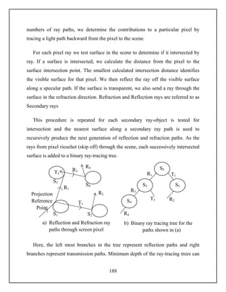 188
numbers of ray paths, we determine the contributions to a particular pixel by
tracing a light path backward from the pixel to the scene.
For each pixel ray we test surface in the scene to determine if it intersected by
ray. If a surface is intersected, we calculate the distance from the pixel to the
surface intersection point. The smallest calculated intersection distance identifies
the visible surface for that pixel. We then reflect the ray off the visible surface
along a specular path. If the surface is transparent, we also send a ray through the
surface in the refraction direction. Refraction and Reflection rays are referred to as
Secondary rays
This procedure is repeated for each secondary ray-object is tested for
intersection and the nearest surface along a secondary ray path is used to
recursively produce the next generation of reflection and refraction paths. As the
rays from pixel ricochet (skip off) through the scene, each successively intersected
surface is added to a binary ray-tracing tree.
Here, the left most branches in the tree represent reflection paths and right
branches represent transmission paths. Minimum depth of the ray-tracing trees can
T3
S4
S3
S1
R1
S2
R3
T1
R2
R4
a) Reflection and Refraction ray
paths through screen pixel
Projection
Reference
Point
S3
S2
S4
S3
R3
T1
T3
R1
R2
R4
b) Binary ray tracing tree for the
paths shown in (a)
 