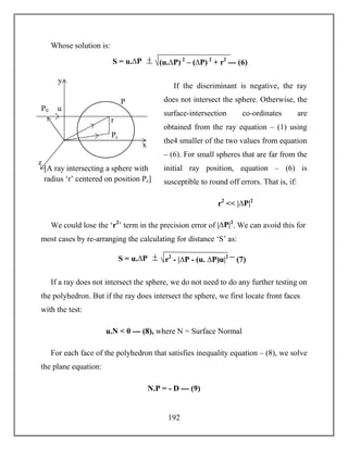192
Whose solution is:
If the discriminant is negative, the ray
does not intersect the sphere. Otherwise, the
surface-intersection co-ordinates are
obtained from the ray equation – (1) using
the4 smaller of the two values from equation
– (6). For small spheres that are far from the
initial ray position, equation – (6) is
susceptible to round off errors. That is, if:
r2
<< |∆P|2
We could lose the ‘r2
’ term in the precision error of |∆P|2
. We can avoid this for
most cases by re-arranging the calculating for distance ‘S’ as:
If a ray does not intersect the sphere, we do not need to do any further testing on
the polyhedron. But if the ray does intersect the sphere, we first locate front faces
with the test:
u.N < 0 --- (8), where N = Surface Normal
For each face of the polyhedron that satisfies inequality equation – (8), we solve
the plane equation:
N.P = - D --- (9)
S = u.∆P (u.∆P) 2
– (∆P) 2
+ r2
--- (6)
x
z
y
[A ray intersecting a sphere with
radius ‘r’ centered on position Pc]
P0
Pc
u
P
r
S = u.∆P r2
- |∆P - (u. ∆P)u|2 ---
(7)
 