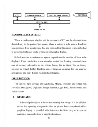 19
RANDOM-SCAN SYSTEMS:
When a random-scan display unit is operated a CRT has the electron beam
directed only to the parts of the screen, where a picture is to be drawn. Random-
scan monitors draw a picture one line at a time and for this reason is also refreshed
to as vector displays or stroke-writing or calligraphic display.
Refresh rate on a random-scan system depends on the number of lines to be
displayed. Picture definition is now stored as a set of line drawing commands in an
area of memory referred to as the refresh display file or display list or display
program or refresh buffer. Random-scan systems are designed for line drawing
applications and can’t display realistic shaded scenes.
INPUT DEVICES:
The various input devices are: Keyboard, Mouse, Trackball and Space-ball,
Joysticks, Data glove, Digitizers, Image Scanner, Light Pens, Touch Panels and
Voice System.
I. KEYBOARD:
It is used primarily as a device for entering that strings. It is an efficient
device for inputting non-graphics data as picture labels associated with a
graphics display. It provided with features to facilitate entry of screen co-
ordinates, menu selections or graphics functions.
CPU SYSTEM MEMORY DISPLAY PROCESSOR
SYSTEM BUS
I/O DEVICES
MONITOR
 