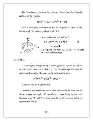 200
The Cartesian representation for points over the surface of an ellipsoid
centered on the origin is:
(x/rx)2
+ (y/ry)2
+ (z/rz)2
= 1 --- (3)
And a parametric representation for the ellipsoid in terms of the
latitude angle ‘Φ’ and the longitude angle ‘θ’ is:
iii. TORUS:
It is a doughnut-shaped object. It can be generated by rotating a circle
or other conic about a specified axis. The Cartesian representation for
points over the surface of a torus can be written in the form:
Where r = any given offset value.
Parametric representations for a torus are similar to those for an
ellipse, except that angle ‘Φ’ extends over 360o. Using latitude and
longitude angle ‘Φ’ and ‘θ’, we can describe the torus surface as the set
of points that satisfy:
[r - (x/rx)2
+ (y/ry)2
]2
+ (z/rz)2
= 1 --- (5)
--- (4)
x = rxcosΦcosθ, -π/2 ≤ Φ ≤ π/2
y = rycosΦsinθ, -π ≤ θ ≤ π
z = rzsinΦ
z
y
x
rz
rx
ry
An ellipsoid with radii ‘rx’, ‘ry’ and ‘rz’ centered
on the co-ordinate origin.
 
