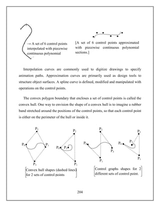 204
Interpolation curves are commonly used to digitize drawings to specify
animation paths. Approximation curves are primarily used as design tools to
structure object surfaces. A spline curve is defined, modified and manipulated with
operations on the control points.
The convex polygon boundary that encloses a set of control points is called the
convex hull. One way to envision the shape of a convex hull is to imagine a rubber
band stretched around the positions of the control points, so that each control point
is either on the perimeter of the hull or inside it.
P0 P1
P2
P3
P0
P1
P2
P3
2
Convex hull shapes (dashed lines)
for 2 sets of control points
P0
P1
P2
2
P3
2
P0
P1
P2
2
P3
Control graphs shapes for 2
different sets of control point.
→ A set of 6 control points
interpolated with piecewise
continuous polynomial
sections.
[A set of 6 control points approximated
with piecewise continuous polynomial
sections.]
 