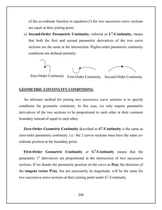 206
of the co-ordinate function in equation-(1) for two successive curve sections
are equal at their joining point.
c) Second-Order Parametric Continuity, referred as C2
-Continuity, means
that both the first and second parametric derivatives of the two curve
sections are the same at the intersection. Higher-order parametric continuity
conditions are defined similarly.
GEOMETRIC CONTINUITY CONDITIONS:
An alternate method for joining two successive curve sections is to specify
conditions for geometric continuity. In this case, we only require parametric
derivatives of the two sections to be proportional to each other at their common
boundary instead of equal to each other.
Zero-Order Geometric Continuity described as Go
-Continuity is the same as
zero-order parametric continuity. i.e.: the 2 curves sections must have the same co-
ordinate position at the boundary point.
First-Order Geometric Continuity or G1
-Continuity means that the
parametric 1st
derivatives are proportional at the intersection of two successive
sections. If we donate the parametric position on the curve as P(u), the direction of
the tangent vector Pꞌ(u), but not necessarily its magnitude, will be the same for
two successive curve sections at their joining point under G1
-Continuity.
C
O
N
T
I
N
U
I
T
Y
C
O
N
D
I
T
I
O
N
S
:
Zero-Order Continuity C
O
N
T
I
N
U
I
T
Y
C
O
N
D
I
T
I
O
N
S
:
First-Order Continuity Second-Order Continuity
 