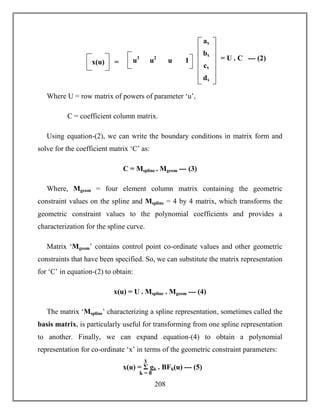 208
Where U = row matrix of powers of parameter ‘u’,
C = coefficient column matrix.
Using equation-(2), we can write the boundary conditions in matrix form and
solve for the coefficient matrix ‘C’ as:
C = Mspline . Mgeom --- (3)
Where, Mgeom = four element column matrix containing the geometric
constraint values on the spline and Mspline = 4 by 4 matrix, which transforms the
geometric constraint values to the polynomial coefficients and provides a
characterization for the spline curve.
Matrix ‘Mgeom’ contains control point co-ordinate values and other geometric
constraints that have been specified. So, we can substitute the matrix representation
for ‘C’ in equation-(2) to obtain:
x(u) = U . Mspline . Mgeom --- (4)
The matrix ‘Mspline’ characterizing a spline representation, sometimes called the
basis matrix, is particularly useful for transforming from one spline representation
to another. Finally, we can expand equation-(4) to obtain a polynomial
representation for co-ordinate ‘x’ in terms of the geometric constraint parameters:
x(u) = Σ gk . BFk(u) --- (5)
k = 0
3
= U . C --- (2)
ax
bx
cx
dx
x(u) = u3
u2
u 1
 