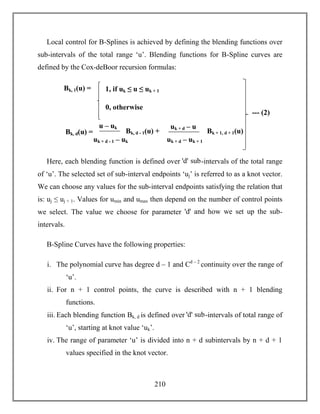 210
Local control for B-Splines is achieved by defining the blending functions over
sub-intervals of the total range ‘u’. Blending functions for B-Spline curves are
defined by the Cox-deBoor recursion formulas:
Here, each blending function is defined over ꞌdꞌ sub-intervals of the total range
of ‘u’. The selected set of sub-interval endpoints ‘uj’ is referred to as a knot vector.
We can choose any values for the sub-interval endpoints satisfying the relation that
is: uj ≤ uj + 1. Values for umin and umax then depend on the number of control points
we select. The value we choose for parameter ꞌdꞌ and how we set up the sub-
intervals.
B-Spline Curves have the following properties:
i. The polynomial curve has degree d – 1 and Cd – 2
continuity over the range of
‘u’.
ii. For n + 1 control points, the curve is described with n + 1 blending
functions.
iii. Each blending function Bk, d is defined over ꞌdꞌ sub-intervals of total range of
‘u’, starting at knot value ‘uk’.
iv. The range of parameter ‘u’ is divided into n + d subintervals by n + d + 1
values specified in the knot vector.
Bk, 1(u) = 1, if uk ≤ u ≤ uk + 1
Bk, d(u) =
0, otherwise
u – uk
uk + d - 1 – uk
Bk, d - 1(u) +
uk + d – u
uk + d – uk + 1
Bk + 1, d + 1(u)
+
--- (2)
 
