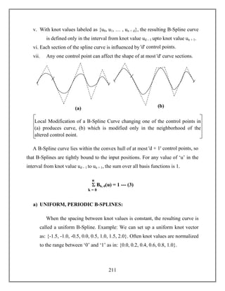 211
v. With knot values labeled as {u0, u1, … , un + d}, the resulting B-Spline curve
is defined only in the interval from knot value ud – 1 upto knot value un + 1.
vi. Each section of the spline curve is influenced by ꞌdꞌ control points.
vii. Any one control point can affect the shape of at most ꞌdꞌ curve sections.
A B-Spline curve lies within the convex hull of at most ꞌd + 1ꞌ control points, so
that B-Splines are tightly bound to the input positions. For any value of ‘u’ in the
interval from knot value ud – 1 to un + 1, the sum over all basis functions is 1.
a) UNIFORM, PERIODIC B-SPLINES:
When the spacing between knot values is constant, the resulting curve is
called a uniform B-Spline. Example: We can set up a uniform knot vector
as: {-1.5, -1.0, -0.5, 0.0, 0.5, 1.0, 1.5, 2.0}. Often knot values are normalized
to the range between ‘0’ and ‘1’ as in: {0.0, 0.2, 0.4, 0.6, 0.8, 1.0}.
Σ Bk, d(u) = 1 --- (3)
k = 0
n
3
Local Modification of a B-Spline Curve changing one of the control points in
(a) produces curve, (b) which is modified only in the neighborhood of the
altered control point.
(a) (b)
 