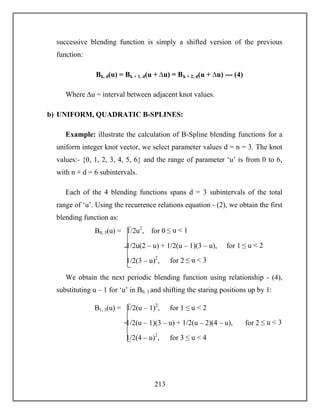 213
successive blending function is simply a shifted version of the previous
function:
Bk, d(u) = Bk + 1, d(u + ∆u) = Bk + 2, d(u + ∆u) --- (4)
Where ∆u = interval between adjacent knot values.
b) UNIFORM, QUADRATIC B-SPLINES:
Example: illustrate the calculation of B-Spline blending functions for a
uniform integer knot vector, we select parameter values d = n = 3. The knot
values:- {0, 1, 2, 3, 4, 5, 6} and the range of parameter ‘u’ is from 0 to 6,
with n + d = 6 subintervals.
Each of the 4 blending functions spans d = 3 subintervals of the total
range of ‘u’. Using the recurrence relations equation - (2), we obtain the first
blending function as:
We obtain the next periodic blending function using relationship - (4),
substituting u – 1 for ‘u’ in B0, 3 and shifting the staring positions up by 1:
B0, 3(u) = 1/2u2
, for 0 ≤ u < 1
1/2u(2 – u) + 1/2(u – 1)(3 – u), for 1 ≤ u < 2
1/2(3 – u)2
, for 2 ≤ u < 3
B1, 3(u) = 1/2(u – 1)2
, for 1 ≤ u < 2
1/2(u – 1)(3 – u) + 1/2(u – 2)(4 – u), for 2 ≤ u < 3
1/2(4 – u)2
, for 3 ≤ u < 4
 