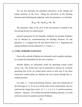 215
We can also determine the parametric derivatives at the starting and
ending positions of the curve. Taking the derivatives of the blending
functions and substituting the endpoints values for parameter u, we find that:
Pꞌstart = P1 – P0, Pꞌend = P3 – P2
The parametric slope of the curve at the start position is parallel to the
line joining the last two control points.
General expressions for the boundary conditions for periodic B-Splines
can be obtained by re-parameterizing the blending functions. So that
parameter ‘u’ is mapped onto the unit interval from 0 to 1. Beginning and
ending conditions are then obtained at u = 0 and u = 1.
c) CUBIC, PERIODIC B-SPLINES:
Since cubic, periodic B-Splines are commonly used in graphics packages,
we consider the formulation for this class of splines.
Periodic Splines are particularly useful for generating certain closed
curves. E.g.: The closed curve can be generated in sections by cyclically
specifying four of the six control points shown at each step. If any three
consecutive control points are identical, the curve passes through that co-
ordinate position.
For cubic, d = 4 and each blending function spans four subintervals of
the total range of ‘u’. If we are to fit the cubic to four control points, then we
could use the integer knot vector: {0, 1, 2, 3, 4, 5, 6, 7} and the recurrence
relations – equation – (2) to obtain the periodic blending functions, as we did
in the last section for quadratic periodic B-Splines.
 