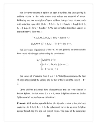 218
For the open uniform B-Splines or open B-Splines, the knot spacing is
uniform except at the ends where knot values are repeated ꞌdꞌ times.
Following are two examples of open uniform, integer knot vectors, each
with a starting value of 0: {0, 0, 1, 2, 3, 3}, for d = 2 and n = 3 and {0, 0, 0,
0, 1, 2, 2, 2, 2}, for d = 4 and n = 4. We can normalize these knot vectors to
the unit interval from 0 to 1:
{0, 0, 0.33, 0.67, 1, 1} for d = 2 and n = 3.
{0, 0, 0, 0, 0.5, 1, 1, 1, 1}, for d = 4 and n = 4.
For any values of parameter ꞌdꞌ and ‘n’, we can generate an open uniform
knot vector with integer values using the calculations:
For values of ‘j’ ranging from 0 to n + d. With this assignment, the first
ꞌdꞌ knots are assigned the value o and the last ꞌdꞌ knots have the value n – d +
2.
Open uniform B-Splines have characteristics that are very similar to
Bezier Splines. In fact, when d = n + 1, open B-Splines reduce to Bezier
Splines and all knot values are either 0 or 1.
Example: With a cubic, open B-Spline (d = 4) and 4 control points, the knot
vector is: {0, 0, 0, 0, 1, 1, 1, 1, the polynomial curve for an open B-Spline
passes through the first and last control points. The slope of the parametric
uj = 0, for 0 ≤ j < d
j – d + 1, for, d ≤ j ≤ n --- (1)
n – d + 2, for j > n
 