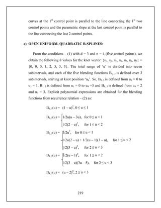 219
curves at the 1st
control point is parallel to the line connecting the 1st
two
control points and the parametric slope at the last control point is parallel to
the line connecting the last 2 control points.
e) OPEN UNIFORM, QUADRATIC B-SPLINES:
From the conditions – (1) with d = 3 and n = 4 (five control points), we
obtain the following 8 values for the knot vector: {u1, u2, u3, u4, u5, u6, u7} =
{0, 0, 0, 1, 2, 3, 3, 3}. The total range of ‘u’ is divided into seven
subintervals, and each of the five blending functions Bk, 3 is defined over 3
subintervals, starting at knot position ‘uk’. So, B0, 3 is defined from u0 = 0 to
u3 = 1. B1, 3 is defined from u1 = 0 to u4 =3 and B4, 3 is defined from u4 = 2
and u7 = 3. Explicit polynomial expressions are obtained for the blending
functions from recurrence relation – (2) as:
B0, 3(u) = (1 – u)2
, 0 ≤ u ≤ 1
B1, 3(u) = 1/2u(u – 3u), for 0 ≤ u < 1
1/2(2 – u)2
, for 1 ≤ u < 2
B2, 3(u) = 1/2u2
, for 0 ≤ u < 1
1/2u(2 – u) + 1/2(u – 1)(3 – u), for 1 ≤ u < 2
1/2(3 – u)2
, for 2 ≤ u < 3
B3, 3(u) = 1/2(u – 1)2
, for 1 ≤ u < 2
1/2(3 – u)(3u – 5), for 2 ≤ u < 3
B4, 3(u) = (u – 2)2
, 2 ≤ u < 3
 