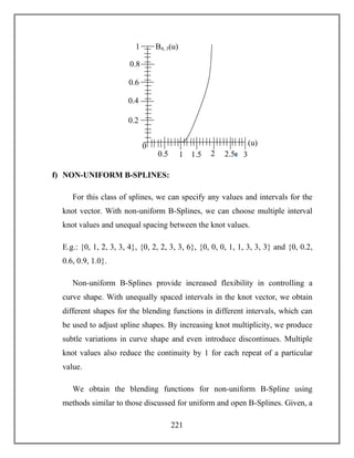 221
f) NON-UNIFORM B-SPLINES:
For this class of splines, we can specify any values and intervals for the
knot vector. With non-uniform B-Splines, we can choose multiple interval
knot values and unequal spacing between the knot values.
E.g.: {0, 1, 2, 3, 3, 4}, {0, 2, 2, 3, 3, 6}, {0, 0, 0, 1, 1, 3, 3, 3} and {0, 0.2,
0.6, 0.9, 1.0}.
Non-uniform B-Splines provide increased flexibility in controlling a
curve shape. With unequally spaced intervals in the knot vector, we obtain
different shapes for the blending functions in different intervals, which can
be used to adjust spline shapes. By increasing knot multiplicity, we produce
subtle variations in curve shape and even introduce discontinues. Multiple
knot values also reduce the continuity by 1 for each repeat of a particular
value.
We obtain the blending functions for non-uniform B-Spline using
methods similar to those discussed for uniform and open B-Splines. Given, a
0
2.50
21.510.5 3
1
0.2
0.4
0.6
0.8
(u)
B4, 3(u)
 