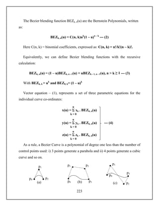 223
The Bezier blending function BEZk, n(u) are the Bernstein Polynomials, written
as:
BEZk, n(u) = C(n, k)uk
(1 – u)n – k
--- (2)
Here C(n, k) = binomial coefficients, expressed as: C(n, k) = n!/k!(n – k)!.
Equivalently, we can define Bezier blending functions with the recursive
calculation:
BEZk, n(u) = (1 – u)BEZk, n - 1(u) + uBEZk - 1, n - 1(u), n > k ≥ 1 --- (3)
With BEZk, k = uk
and BEZ0, k= (1 – u)k
Vector equation – (1), represents a set of three parametric equations for the
individual curve co-ordinates:
As a rule, a Bezier Curve is a polynomial of degree one less than the number of
control points used: i) 3 points generate a parabola and ii) 4 points generate a cubic
curve and so on.
x(u) = Σ xk . BEZk, n(u)
k = 0
n
y(u) = Σ yk . BEZk, n(u)
k = 0
n
z(u) = Σ zk . BEZk, n(u)
k = 0
n
--- (4)
(a)
p1
p0 p2
(b)
p1
p0
p2
p3
(c)
p1
p0
p2
p3
 
