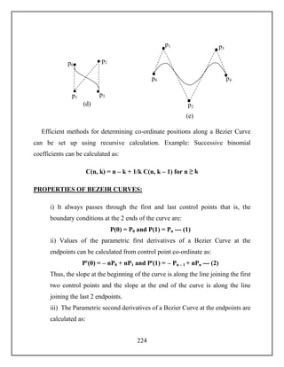 224
Efficient methods for determining co-ordinate positions along a Bezier Curve
can be set up using recursive calculation. Example: Successive binomial
coefficients can be calculated as:
C(n, k) = n – k + 1/k C(n, k – 1) for n ≥ k
PROPERTIES OF BEZEIR CURVES:
i) It always passes through the first and last control points that is, the
boundary conditions at the 2 ends of the curve are:
P(0) = P0 and P(1) = Pn --- (1)
ii) Values of the parametric first derivatives of a Bezier Curve at the
endpoints can be calculated from control point co-ordinate as:
Pꞌ(0) = – nP0 + nP1 and Pꞌ(1) = – Pn – 1 + nPn --- (2)
Thus, the slope at the beginning of the curve is along the line joining the first
two control points and the slope at the end of the curve is along the line
joining the last 2 endpoints.
iii) The Parametric second derivatives of a Bezier Curve at the endpoints are
calculated as:
(d)
p1
p0
p2
p3
(e)
p1
p0
p2
p3
p4
 