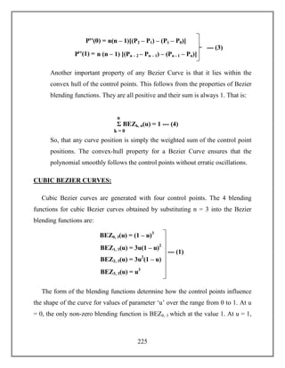 225
Another important property of any Bezier Curve is that it lies within the
convex hull of the control points. This follows from the properties of Bezier
blending functions. They are all positive and their sum is always 1. That is:
So, that any curve position is simply the weighted sum of the control point
positions. The convex-hull property for a Bezier Curve ensures that the
polynomial smoothly follows the control points without erratic oscillations.
CUBIC BEZIER CURVES:
Cubic Bezier curves are generated with four control points. The 4 blending
functions for cubic Bezier curves obtained by substituting n = 3 into the Bezier
blending functions are:
The form of the blending functions determine how the control points influence
the shape of the curve for values of parameter ‘u’ over the range from 0 to 1. At u
= 0, the only non-zero blending function is BEZ0, 3 which at the value 1. At u = 1,
Σ BEZk, n(u) = 1 --- (4)
k = 0
n
BEZ0, 3(u) = (1 – u)3
BEZ1, 3(u) = 3u(1 – u)2
BEZ2, 3(u) = 3u2
(1 – u)
BEZ3, 3(u) = u3
--- (1)
Pꞌꞌ(0) = n(n – 1)[(P2 – P1) – (P1 – P0)]
Pꞌꞌ(1) = n (n – 1) [(Pn – 2 – Pn – 1) – (Pn - 1 – Pn)]
--- (3)
 