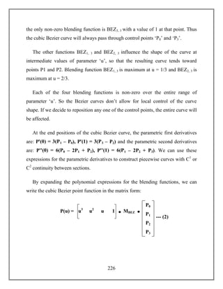226
the only non-zero blending function is BEZ3, 3 with a value of 1 at that point. Thus
the cubic Bezier curve will always pass through control points ‘P0’ and ‘P3’.
The other functions BEZ1, 3 and BEZ2, 3 influence the shape of the curve at
intermediate values of parameter ‘u’, so that the resulting curve tends toward
points P1 and P2. Blending function BEZ1, 3 is maximum at u = 1/3 and BEZ2, 3 is
maximum at u = 2/3.
Each of the four blending functions is non-zero over the entire range of
parameter ‘u’. So the Bezier curves don’t allow for local control of the curve
shape. If we decide to reposition any one of the control points, the entire curve will
be affected.
At the end positions of the cubic Bezier curve, the parametric first derivatives
are: Pꞌ(0) = 3(P1 – P0), Pꞌ(1) = 3(P3 – P2) and the parametric second derivatives
are: Pꞌꞌ(0) = 6(P0 – 2P1 + P2), Pꞌꞌ(1) = 6(P1 – 2P2 + P3). We can use these
expressions for the parametric derivatives to construct piecewise curves with C1
or
C2
continuity between sections.
By expanding the polynomial expressions for the blending functions, we can
write the cubic Bezier point function in the matrix form:
--- (2)
P0
P1
P2
P3
u3
u2
u 1P(u) = MBEZ
 