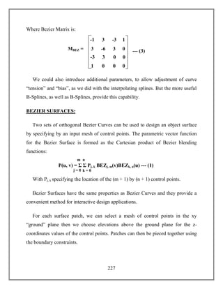 227
Where Bezier Matrix is:
We could also introduce additional parameters, to allow adjustment of curve
“tension” and “bias”, as we did with the interpolating splines. But the more useful
B-Splines, as well as B-Splines, provide this capability.
BEZIER SURFACES:
Two sets of orthogonal Bezier Curves can be used to design an object surface
by specifying by an input mesh of control points. The parametric vector function
for the Bezier Surface is formed as the Cartesian product of Bezier blending
functions:
With Pj, k specifying the location of the (m + 1) by (n + 1) control points.
Bezier Surfaces have the same properties as Bezier Curves and they provide a
convenient method for interactive design applications.
For each surface patch, we can select a mesh of control points in the xy
“ground” plane then we choose elevations above the ground plane for the z-
coordinates values of the control points. Patches can then be pieced together using
the boundary constraints.
P(u, v) = Σ Σ Pj, k BEZj, m(v)BEZk, n(u) --- (1)
j = 0
m n
k = 0
MBEZ =
-1 3 -3 1
3 -6 3 0
-3 3 0 0
1 0 0 0
--- (3)
 