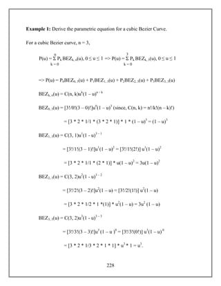228
Example 1: Derive the parametric equation for a cubic Bezier Curve.
For a cubic Bezier curve, n = 3,
=> P(u) = P0BEZ0, 3(u) + P1BEZ1, 3(u) + P2BEZ2, 3(u) + P3BEZ3, 3(u)
BEZk, n(u) = C(n, k)uk
(1 – u)n – k
BEZ0, 3(u) = [3!/0!(3 – 0)!]u0
(1 – u)3
(since, C(n, k) = n!/k!(n – k)!)
= [3 * 2 * 1/1 * (3 * 2 * 1)] * 1 * (1 – u)3
= (1 – u)3
BEZ1, 3(u) = C(3, 1)u1
(1 - u)3 – 1
= [3!/1!(3 – 1)!]u1
(1 – u)2
= [3!/1!(2!)] u1
(1 – u)2
= [3 * 2 * 1/1 * (2 * 1)] * u(1 – u)2
= 3u(1 – u)2
BEZ2, 3(u) = C(3, 2)u2
(1 - u)3 – 2
= [3!/2!(3 – 2)!]u2
(1 – u) = [3!/2!(1!)] u2
(1 – u)
= [3 * 2 * 1/2 * 1 *(1)] * u2
(1 – u) = 3u2
(1 – u)
BEZ3, 3(u) = C(3, 2)u3
(1 - u)3 – 3
= [3!/3!(3 – 3)!]u3
(1 – u )0
= [3!/3!(0!)] u3
(1 – u) 0
= [3 * 2 * 1/3 * 2 * 1 * 1] * u3
* 1 = u3
.
P(u) = Σ Pk BEZk, n(u), 0 ≤ u ≤ 1 => P(u) = Σ Pk BEZk, 3(u), 0 ≤ u ≤ 1
n
k = 0
3
k = 0
 
