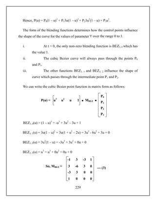229
Hence, P(u) = P0(1 – u)3
+ P13u(1 – u)2
+ P23u2
(1 – u) + P3u3
.
The form of the blending functions determines how the control points influence
the shape of the curve for the values of parameter ꞌtꞌ over the range 0 to 1.
i. At t = 0, the only non-zero blending function is BEZ3, 0 which has
the value 1.
ii. The cubic Bezier curve will always pass through the points P0
and P3.
iii. The other functions BEZ3, 1 and BEZ3, 2 influence the shape of
curve which passes through the intermediate point P1 and P2.
We can write the cubic Bezier point function in matrix form as follows:
BEZ3, 0(u) = (1 – u)3
= -u3
+ 3u2
– 3u + 1
BEZ3, 1(u) = 3u(1 – u)2
= 3u(1 + u2
– 2u) = 3u3
- 6u2
+ 3u + 0
BEZ3, 2(u) = 3u2
(1 – u) = -3u3
+ 3u2
+ 0u + 0
BEZ3, 3(u) = u3
= u3
+ 0u2
+ 0u + 0
P0
P1
P2
P3
u3
u2
u 1P(u) = MBEZ
So, MBEZ =
-1 3 -3 1
3 -6 3 0
-3 3 0 0
1 0 0 0
--- (3)
 