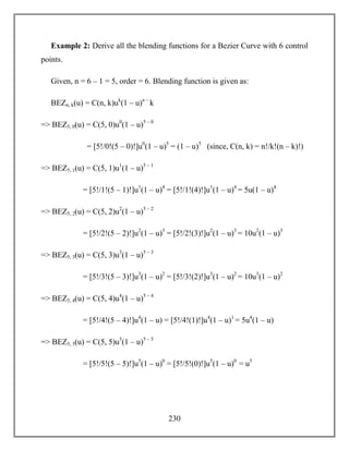 230
Example 2: Derive all the blending functions for a Bezier Curve with 6 control
points.
Given, n = 6 – 1 = 5, order = 6. Blending function is given as:
BEZn, k(u) = C(n, k)uk
(1 – u)n –
k
=> BEZ5, 0(u) = C(5, 0)u0
(1 – u)5 – 0
= [5!/0!(5 – 0)!]u0
(1 – u)5
= (1 – u)5
(since, C(n, k) = n!/k!(n – k)!)
=> BEZ5, 1(u) = C(5, 1)u1
(1 – u)5 – 1
= [5!/1!(5 – 1)!]u1
(1 – u)4
= [5!/1!(4)!]u1
(1 – u)4
= 5u(1 – u)4
=> BEZ5, 2(u) = C(5, 2)u2
(1 – u)5 – 2
= [5!/2!(5 – 2)!]u2
(1 – u)3
= [5!/2!(3)!]u2
(1 – u)3
= 10u2
(1 – u)3
=> BEZ5, 3(u) = C(5, 3)u3
(1 – u)5 – 3
= [5!/3!(5 – 3)!]u3
(1 – u)2
= [5!/3!(2)!]u3
(1 – u)2
= 10u3
(1 – u)2
=> BEZ5, 4(u) = C(5, 4)u4
(1 – u)5 – 4
= [5!/4!(5 – 4)!]u4
(1 – u) = [5!/4!(1)!]u4
(1 – u)1
= 5u4
(1 – u)
=> BEZ5, 5(u) = C(5, 5)u5
(1 – u)5 – 5
= [5!/5!(5 – 5)!]u5
(1 – u)0
= [5!/5!(0)!]u5
(1 – u)0
= u5
 