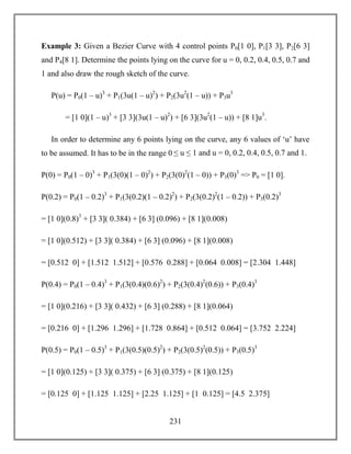 231
Example 3: Given a Bezier Curve with 4 control points P0[1 0], P1[3 3], P2[6 3]
and P4[8 1]. Determine the points lying on the curve for u = 0, 0.2, 0.4, 0.5, 0.7 and
1 and also draw the rough sketch of the curve.
P(u) = P0(1 – u)3
+ P1(3u(1 – u)2
) + P2(3u2
(1 – u)) + P3u3
= [1 0](1 – u)3
+ [3 3](3u(1 – u)2
) + [6 3](3u2
(1 – u)) + [8 1]u3
.
In order to determine any 6 points lying on the curve, any 6 values of ‘u’ have
to be assumed. It has to be in the range 0 ≤ u ≤ 1 and u = 0, 0.2, 0.4, 0.5, 0.7 and 1.
P(0) = P0(1 – 0)3
+ P1(3(0)(1 – 0)2
) + P2(3(0)2
(1 – 0)) + P3(0)3
=> P0 = [1 0].
P(0.2) = P0(1 – 0.2)3
+ P1(3(0.2)(1 – 0.2)2
) + P2(3(0.2)2
(1 – 0.2)) + P3(0.2)3
= [1 0](0.8)3
+ [3 3]( 0.384) + [6 3] (0.096) + [8 1](0.008)
= [1 0](0.512) + [3 3]( 0.384) + [6 3] (0.096) + [8 1](0.008)
= [0.512 0] + [1.512 1.512] + [0.576 0.288] + [0.064 0.008] = [2.304 1.448]
P(0.4) = P0(1 – 0.4)3
+ P1(3(0.4)(0.6)2
) + P2(3(0.4)2
(0.6)) + P3(0.4)3
= [1 0](0.216) + [3 3]( 0.432) + [6 3] (0.288) + [8 1](0.064)
= [0.216 0] + [1.296 1.296] + [1.728 0.864] + [0.512 0.064] = [3.752 2.224]
P(0.5) = P0(1 – 0.5)3
+ P1(3(0.5)(0.5)2
) + P2(3(0.5)2
(0.5)) + P3(0.5)3
= [1 0](0.125) + [3 3]( 0.375) + [6 3] (0.375) + [8 1](0.125)
= [0.125 0] + [1.125 1.125] + [2.25 1.125] + [1 0.125] = [4.5 2.375]
 