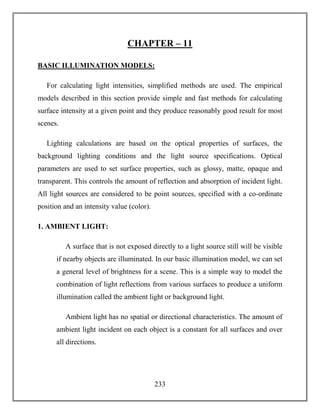 233
CHAPTER – 11
BASIC ILLUMINATION MODELS:
For calculating light intensities, simplified methods are used. The empirical
models described in this section provide simple and fast methods for calculating
surface intensity at a given point and they produce reasonably good result for most
scenes.
Lighting calculations are based on the optical properties of surfaces, the
background lighting conditions and the light source specifications. Optical
parameters are used to set surface properties, such as glossy, matte, opaque and
transparent. This controls the amount of reflection and absorption of incident light.
All light sources are considered to be point sources, specified with a co-ordinate
position and an intensity value (color).
1. AMBIENT LIGHT:
A surface that is not exposed directly to a light source still will be visible
if nearby objects are illuminated. In our basic illumination model, we can set
a general level of brightness for a scene. This is a simple way to model the
combination of light reflections from various surfaces to produce a uniform
illumination called the ambient light or background light.
Ambient light has no spatial or directional characteristics. The amount of
ambient light incident on each object is a constant for all surfaces and over
all directions.
 