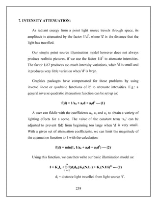 238
7. INTENSITY ATTENUATION:
As radiant energy from a point light source travels through space, its
amplitude is attenuated by the factor 1/d2
, where ꞌdꞌ is the distance that the
light has travelled.
Our simple point source illumination model however does not always
produce realistic pictures, if we use the factor 1/d2
to attenuate intensities.
The factor 1/d2 produces too much intensity variations, when ꞌdꞌ is small and
it produces very little variation when ꞌdꞌ is large.
Graphics packages have compensated for these problems by using
inverse linear or quadratic functions of ꞌdꞌ to attenuate intensities. E.g.: a
general inverse quadratic attenuation function can be set up as:
f(d) = 1/a0 + a1d + a2d2
--- (1)
A user can fiddle with the coefficients a0, a1 and a2 to obtain a variety of
lighting effects for a scene. The value of the constant term ‘a0’ can be
adjusted to prevent f(d) from beginning too large when ꞌdꞌ is very small.
With a given set of attenuation coefficients, we can limit the magnitude of
the attenuation function to 1 with the calculation:
f(d) = min(1, 1/a0 + a1d + a2d2
) --- (2)
Using this function, we can then write our basic illumination model as:
di = distance light travelled from light source ‘i’.
I = KaIa + Σ f(di)ILi[Kd(N.Li) + Ks(N.Hi)ns
--- (2)
n
i = 1
 