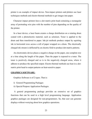 23
printer is an example of impact device. Non-impact printers and plotters use laser
techniques methods and electro-thermal methods to get images into paper.
Character impact printers have a dot matrix print head containing a rectangular
array of protruding wire pins with the number of pins depending on the quality of
the printer.
In a laser device, a laser beam creates a charge distribution on a rotating drum
coated with a photoelectric material, such as selenium. Toner is applied to the
drum and then transferred to paper. Ink-jet methods produce output by squirting
ink in horizontal rows across a roll of paper wrapped on a drum. The electrically
charged ink stream is deflected by an electric field to produce dot-matrix patterns.
An electrostatic device places a negative charge on the paper, one complete row
at a time along the length of the paper. Then the paper is exposed to a toner. The
toner is positively charged and so is to the negatively charged areas, where it
adheres to produce the specified output. Electro-thermal methods use heat in a dot-
matrix print head to output patterns on heat-sensitive paper.
GRAPHICS SOFTWARE:
Graphics Software is of 2 types. That is:
i) General Programming Packages
ii) Special Purpose Application Packages.
A general programming package provides an extensive set of graphics
functions that can be used in a high level programming language. Application
graphics packages are designed for non-programmers. So, that user can generate
displays without worrying about how graphics operations.
 