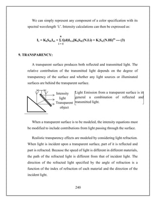 240
We can simply represent any component of a color specification with its
spectral wavelength ‘λ’. Intensity calculations can then be expressed as:
9. TRANSPARENCY:
A transparent surface produces both reflected and transmitted light. The
relative contribution of the transmitted light depends on the degree of
transparency of the surface and whether any light sources or illuminated
surfaces are behind the transparent surface.
When a transparent surface is to be modeled, the intensity equations must
be modified to include contributions from light passing through the surface.
Realistic transparency effects are modeled by considering light refraction.
When light is incident upon a transparent surface, part of it is reflected and
part is refracted. Because the speed of light is different in different materials,
the path of the refracted light is different from that of incident light. The
direction of the refracted light specified by the angle of refraction is a
function of the index of refraction of each material and the direction of the
incident light.
Intensity
light
Transparent
object
Light Emission from a transparent surface is in
general a combination of reflected and
transmitted light.
Iλ = KdSdλIaλ + Σ fi(d)ILλi[KdSdλ(N.Li) + KsSsλ(N.Hi)ns
--- (3)
n
i = 1
 