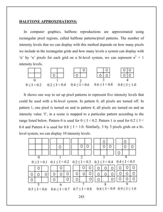 243
HALFTONE APPROXIMATIONS:
In computer graphics, halftone reproductions are approximated using
rectangular pixel regions, called halftone patterns/pixel patterns. The number of
intensity levels that we can display with this method depends on how many pixels
we include in the rectangular grids and how many levels a system can display with
‘n’ by ‘n’ pixels for each grid on a bi-level system, we can represent n2
+ 1
intensity levels.
It shows one way to set up pixel patterns to represent five intensity levels that
could be used with a bi-level system. In pattern 0, all pixels are turned off. In
pattern 1, one pixel is turned on and in pattern 4, all pixels are turned on and an
intensity value ‘I’, in a scene is mapped to a particular pattern according to the
range listed below. Pattern 0 is used for 0 ≤ I < 0.2. Pattern 1 is used for 0.2 ≤ I <
0.4 and Pattern 4 is used for 0.8 ≤ I < 1.0. Similarly, 3 by 3 pixels grids on a bi-
level system, we can display 10 intensity levels.
0
0 ≤ I < 0.2
1
0.2 ≤ I < 0.4
2
0.4 ≤ I < 0.6
3
0.6 ≤ I < 0.8
4
0.8 ≤ I ≤ 1.0
0
0 ≤ I < 0.1
1
0.1 ≤ I < 0.2
2
0.2 ≤ I < 0.3
3
0.3 ≤ I < 0.4
4
0.4 ≤ I < 0.5
5
0.5 ≤ I < 0.6
6 8
0.6 ≤ I < 0.7 0.8 ≤ I < 0.9
9
0.9 ≤ I ≤ 1.0
7
0.7 ≤ I < 0.8
 