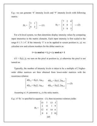 245
E.g.: we can generate ‘4’ intensity levels and ‘9’ intensity levels with following
matrix:
For a bi-level system, we then determine display intensity values by comparing
input intensities to the matrix elements. Each input intensity is first scaled to the
range 0 ≤ I ≤ n2
. If the intensity ‘I’ is to be applied to screen position (x, y), we
calculate row and column numbers for the dither matrix as:
i = (x mod n) + 1, j = ( y mod n) + 1
if I > Dn(i, j), we turn on the pixel at position (x, y) otherwise the pixel is not
turned on.
Typically, the number of intensity levels is taken to be a multiple of 2 higher-
order dither matrices are then obtained from lower-order matrices with the
recurrence relation:
Assuming n ≥ 4, parameter un/2 is the unity matrix.
E.g.: if ‘D2’ is specified in equation – (1), then recurrence relation yields:
4Dn/2 + D2(1, 1)un/2
4Dn/2 + D2(2, 1)un/2
4Dn/2 + D2(1, 2)un/2
4Dn/2 + D2(2, 2)un/2
--- (3)
7 2
4 0
6
1
3 8 5
D3 = --- (2)
3 1
0 2
D2 = --- (1)
15 7
3 11
13
1
12 4 14
D3 =
5
9
6
0 8 2 10
 