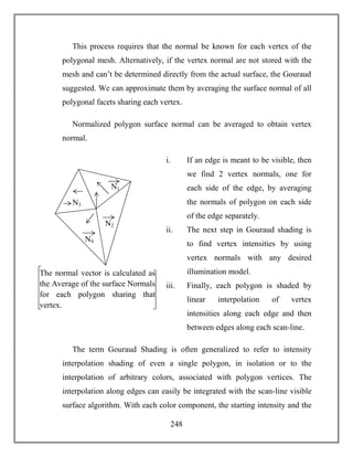 248
This process requires that the normal be known for each vertex of the
polygonal mesh. Alternatively, if the vertex normal are not stored with the
mesh and can’t be determined directly from the actual surface, the Gouraud
suggested. We can approximate them by averaging the surface normal of all
polygonal facets sharing each vertex.
Normalized polygon surface normal can be averaged to obtain vertex
normal.
i. If an edge is meant to be visible, then
we find 2 vertex normals, one for
each side of the edge, by averaging
the normals of polygon on each side
of the edge separately.
ii. The next step in Gouraud shading is
to find vertex intensities by using
vertex normals with any desired
illumination model.
iii. Finally, each polygon is shaded by
linear interpolation of vertex
intensities along each edge and then
between edges along each scan-line.
The term Gouraud Shading is often generalized to refer to intensity
interpolation shading of even a single polygon, in isolation or to the
interpolation of arbitrary colors, associated with polygon vertices. The
interpolation along edges can easily be integrated with the scan-line visible
surface algorithm. With each color component, the starting intensity and the
N1
N2
N3
N4
The normal vector is calculated as
the Average of the surface Normals
for each polygon sharing that
vertex.
 