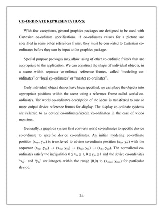 24
CO-ORDINATE REPRESENTATIONS:
With few exceptions, general graphics packages are designed to be used with
Cartesian co-ordinate specifications. If co-ordinates values for a picture are
specified in some other references frame, they must be converted to Cartesian co-
ordinates before they can be input to the graphics package.
Special purpose packages may allow using of other co-ordinate frames that are
appropriate to the application. We can construct the shape of individual objects, in
a scene within separate co-ordinate reference frames, called “modeling co-
ordinates” or “local co-ordinates” or “master co-ordinates”.
Only individual object shapes have been specified, we can place the objects into
appropriate positions within the scene using a reference frame called world co-
ordinates. The world co-ordinates description of the scene is transferred to one or
more output device reference frames for display. The display co-ordinate systems
are referred to as device co-ordinates/screen co-ordinates in the case of video
monitors.
Generally, a graphics system first converts world co-ordinates to specific device
co-ordinate to specific device co-ordinates. An initial modeling co-ordinate
position (xmc, ymc) is transferred to advice co-ordinate position (xdc, ydc) with the
sequence (xmc, ymc) → (xwc, ywc) → (xnc, ync) → (xdc, ydc). The normalized co-
ordinates satisfy the inequalities 0 ≤ xnc ≤ 1, 0 ≤ ync ≤ 1 and the device co-ordinates
‘xdc’ and ‘ydc’ are integers within the range (0,0) to (xmax, ymax) for particular
device.
 