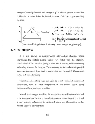 249
change of intensity for each unit change is ‘y’. A visible span on a scan–line
is filled in by interpolation the intensity values of the two edges bounding
the span.
b. PHONG SHADING:
It is also known as normal-vector interpolating shading, which
interpolates the surface normal vector ‘N’, rather than the intensity.
Interpolation occurs across a polygon span on a scan-line, between starting
and ending normals for the span. These normals are themselves interpolated
along polygon edges from vertex normals that are completed, if necessary
just as in Gouraud shading.
The interpolation along edges can again be done by means of incremental
calculations, with all three components of the normal vector being
incremented for scan-line to scan-line.
At each pixel along a scan-line, the interpolated normal is normalized and
is back mapped into the world co-ordinates system or one isometric to it and
a new intensity calculation is performed using any illumination model.
Normal vector is calculated as:
[Incremental Interpolation of Intensity values along a polygon edge]
La = L1 – (L1 – L2) [y1 – y3/y1 – y2]
Scan-line
Y2
Y1
Y3 LbLpLa
L3L2
L1
Lb = L1 – (L2 – L3) [y1 – y3/y1 – y3]
Lp = Lb – (Lb – La) [yb – yp/yb – ya]
Nv = ΣNk/|ΣNk|, (normal unit vector)
k = 1
n
k = 1
n
 