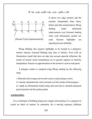 250
N = (y – y2/y1– y2)N1 + (y1 – y/y1 – y2)N2 --- (1)
It shows two edge normals and the
normals interpolated from them,
before and after normalization. Phong
shading yields substantial
improvements over Gouraud shading
when such illumination models are
used, because highlights are
reproduced more faithfully.
Phong Shading also requires highlights to be located in a polygon’s
interior whereas Gouraud Shading may miss it entirely. Even with an
illumination model that does not take into account specular reflection, the
results of normal vector interpolation are in general superior to intensity
interpolation, because an approximation to the normal is used at each point.
A polygon surface is rendered using Phong shading by the following
steps:
i. Determine the average unit normal vector at each polygon vertex.
ii. Linearly interpolate the vertex normals over the surface of the polygon.
iii. Apply an illumination model along each scan-line to calculate projected
pixel intensities for the surface points.
ANIMATION:
It is a technique of building progressive images and running it in a sequence to
create an effect of motion. In animation, for a moving sequence, different
Pa P2
P1P0
[Normal Vector Implementation]
10
N~
Pb
N~ N~ N~ N~
 