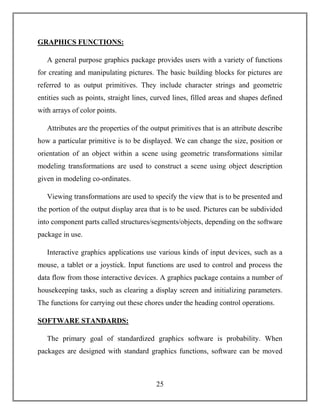 25
GRAPHICS FUNCTIONS:
A general purpose graphics package provides users with a variety of functions
for creating and manipulating pictures. The basic building blocks for pictures are
referred to as output primitives. They include character strings and geometric
entities such as points, straight lines, curved lines, filled areas and shapes defined
with arrays of color points.
Attributes are the properties of the output primitives that is an attribute describe
how a particular primitive is to be displayed. We can change the size, position or
orientation of an object within a scene using geometric transformations similar
modeling transformations are used to construct a scene using object description
given in modeling co-ordinates.
Viewing transformations are used to specify the view that is to be presented and
the portion of the output display area that is to be used. Pictures can be subdivided
into component parts called structures/segments/objects, depending on the software
package in use.
Interactive graphics applications use various kinds of input devices, such as a
mouse, a tablet or a joystick. Input functions are used to control and process the
data flow from those interactive devices. A graphics package contains a number of
housekeeping tasks, such as clearing a display screen and initializing parameters.
The functions for carrying out these chores under the heading control operations.
SOFTWARE STANDARDS:
The primary goal of standardized graphics software is probability. When
packages are designed with standard graphics functions, software can be moved
 