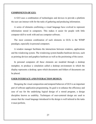 27
COMPONENTS OF GUI:
A GUI uses a combination of technologies and devices to provide a platform
the user can interact with for the tasks of gathering and producing information.
A series of elements confirming a visual language have evolved to represent
information stored in computers. This makes it easier for people with little
computer skill to work with and use computer software.
The most common combination of such elements in GUIs is the WIMP
paradigm, especially in personal computers.
A window manager facilitates the interactions between windows, applications
and the windowing system. The windowing system handles hardware devices, such
as pointing devices and graphics hardware as well as the positioning of the cursor.
In personal computers all these elements are modeled through a desktop
metaphor, to produce a simulation called a desktop environment in which the
display represents a desktop, upon which documents and folders of documents can
be placed.
USER INTERFACE AND INTERACTION DESIGN:
Designing the visual composition and temporal behavior of GUI is an important
part of software application programming. Its goal is to enhance the efficiency and
ease of use for the underlying logical design of a stored program, a design
discipline known as usability. Techniques of user-centered design are used to
ensure that the visual language introduced in the design is well tailored to the tasks
it must perform.
 