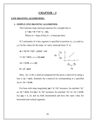 30
CHAPTER – 3
LINE DRAWING ALGORITHMS:
1. SIMPLE LINE DRAWING ALGORITHM:
The Cartesian slope intercept equation for a straight line is:
y = mx + b => b = y – mx,
Where m = slope of line, b = y-intercept form.
If 2 end points of a line segment is specified at position (x1, y1) and (x2,
y2). So the values for the slope ‘m’ and y-intercept form ‘b’ is:
m = ∆y/∆x = (y2 – y)/(x2 – x1)
=> ∆y = m∆x ------- (1) and
∆x = ∆y/m ------ (2)
b = y1 –mx1
Here, ‘∆y’ is the y-interval computed for the given x-interval ∆x along a
line is ∆y = m∆x. Similarly the x-interval ∆x corresponding to a specified
∆y as: ∆x = ∆y/m.
For lines with slope magnitude, |m| < 1, ‘∆x’ increases. So calculate ‘∆y’
as: ∆y = m∆x. For |m| > 1, ‘∆y’ increases. So calculate ‘∆x’ as: ∆x = ∆y/m.
For |m| = 1, ∆x and ∆y both incremented and have the same value for
horizontal and vertical segments.
x1 x2
∆x
y1
y2
∆y
 