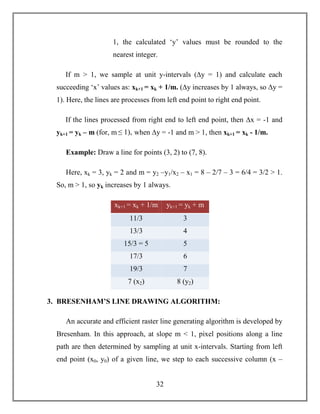 32
1, the calculated ‘y’ values must be rounded to the
nearest integer.
If m > 1, we sample at unit y-intervals (∆y = 1) and calculate each
succeeding ‘x’ values as: xk+1 = xk + 1/m. (∆y increases by 1 always, so ∆y =
1). Here, the lines are processes from left end point to right end point.
If the lines processed from right end to left end point, then ∆x = -1 and
yk+1 = yk – m (for, m ≤ 1), when ∆y = -1 and m > 1, then xk+1 = xk - 1/m.
Example: Draw a line for points (3, 2) to (7, 8).
Here, xk = 3, yk = 2 and m = y2 –y1/x2 – x1 = 8 – 2/7 – 3 = 6/4 = 3/2 > 1.
So, m > 1, so yk increases by 1 always.
xk+1 = xk + 1/m yk+1 = yk + m
11/3 3
13/3 4
15/3 = 5 5
17/3 6
19/3 7
7 (x2) 8 (y2)
3. BRESENHAM’S LINE DRAWING ALGORITHM:
An accurate and efficient raster line generating algorithm is developed by
Bresenham. In this approach, at slope m < 1, pixel positions along a line
path are then determined by sampling at unit x-intervals. Starting from left
end point (x0, y0) of a given line, we step to each successive column (x –
 