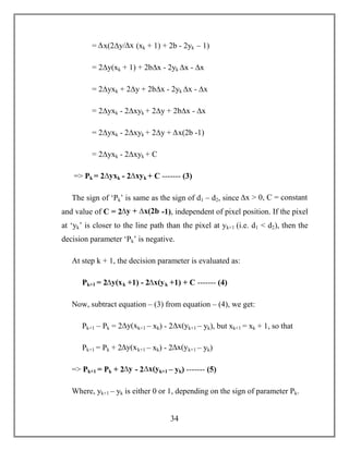 34
= ∆x(2∆y/∆x (xk + 1) + 2b - 2yk – 1)
= 2∆y(xk + 1) + 2b∆x - 2yk ∆x - ∆x
= 2∆yxk + 2∆y + 2b∆x - 2yk ∆x - ∆x
= 2∆yxk - 2∆xyk + 2∆y + 2b∆x - ∆x
= 2∆yxk - 2∆xyk + 2∆y + ∆x(2b -1)
= 2∆yxk - 2∆xyk + C
=> Pk = 2∆yxk - 2∆xyk + C ------- (3)
The sign of ‘Pk’ is same as the sign of d1 – d2, since ∆x > 0, C = constant
and value of C = 2∆y + ∆x(2b -1), independent of pixel position. If the pixel
at ‘yk’ is closer to the line path than the pixel at yk+1 (i.e. d1 < d2), then the
decision parameter ‘Pk’ is negative.
At step k + 1, the decision parameter is evaluated as:
Pk+1 = 2∆y(xk +1) - 2∆x(yk +1) + C ------- (4)
Now, subtract equation – (3) from equation – (4), we get:
Pk+1 – Pk = 2∆y(xk+1 – xk) - 2∆x(yk+1 – yk), but xk+1 = xk + 1, so that
Pk+1 = Pk + 2∆y(xk+1 – xk) - 2∆x(yk+1 – yk)
=> Pk+1 = Pk + 2∆y - 2∆x(yk+1 – yk) ------- (5)
Where, yk+1 – yk is either 0 or 1, depending on the sign of parameter Pk.
 