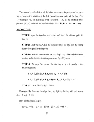 35
The recursive calculation of decision parameters is performed at each
integer x-position, starting at the left co-ordinate end point of the line. The
1st
parameter ‘P0’ is evaluated from equation – (3), at the starting pixel
position (x0, y0) and with ‘m’ evaluated as ∆y/∆x. So, P0 = 2∆y - ∆x --- (6).
ALGORITHM:
STEP 1: Input the two line end points and store the left end point in
(x0, y0)
STEP 2: Load the (x0, y0) or the initial point of the line into the frame
buffer then plot the first point.
STEP 3: Calculate the constant ∆x, ∆y, 2∆y, 2∆y - 2∆x and obtain the
starting value for the decision parameter: P0 = 2∆y - ∆x
STEP 4: At each ‘xk’ along the starting at k = 0, perform the
following point.
If Pk < 0, plot (xk + 1, yk) and Pk+1 = Pk + 2∆y
If Pk > 0, plot (xk + 1, yk + 1) and Pk+1 = Pk + 2∆y - 2∆x.
STEP 5: Repeat STEP – 4, ∆x times.
Example: To illustrate the algorithm, we digitize the line with end points
(20, 10) and 30, 18)
Here the line has a slope:
m = y2 –y1/x2 – x1 = 18 – 10/30 – 20 = 8/10 = 0.8 < 1
 