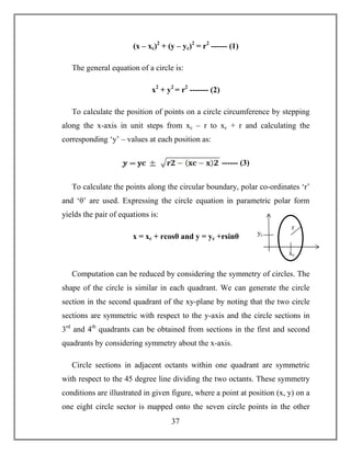 37
(x – xc)2
+ (y – yc)2
= r2
------ (1)
The general equation of a circle is:
x2
+ y2
= r2
------- (2)
To calculate the position of points on a circle circumference by stepping
along the x-axis in unit steps from xc – r to xc + r and calculating the
corresponding ‘y’ – values at each position as:
------ (3)
To calculate the points along the circular boundary, polar co-ordinates ‘r’
and ‘θ’ are used. Expressing the circle equation in parametric polar form
yields the pair of equations is:
x = xc + rcosθ and y = yc +rsinθ
Computation can be reduced by considering the symmetry of circles. The
shape of the circle is similar in each quadrant. We can generate the circle
section in the second quadrant of the xy-plane by noting that the two circle
sections are symmetric with respect to the y-axis and the circle sections in
3rd
and 4th
quadrants can be obtained from sections in the first and second
quadrants by considering symmetry about the x-axis.
Circle sections in adjacent octants within one quadrant are symmetric
with respect to the 45 degree line dividing the two octants. These symmetry
conditions are illustrated in given figure, where a point at position (x, y) on a
one eight circle sector is mapped onto the seven circle points in the other
r
xc
yc
 