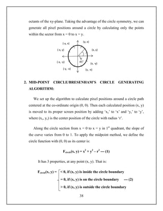 38
octants of the xy-plane. Taking the advantage of the circle symmetry, we can
generate all pixel positions around a circle by calculating only the points
within the sector from x = 0 to x = y.
2. MID-POINT CIRCLE/BRESENHAM’S CIRCLE GENERATING
ALGORITHM:
We set up the algorithm to calculate pixel positions around a circle path
centered at the co-ordinate origin (0, 0). Then each calculated position (x, y)
is moved to its proper screen position by adding ‘xc’ to ‘x’ and ‘yc’ to ‘y’,
where (xc, yc) is the center position of the circle with radius ‘r’.
Along the circle section from x = 0 to x = y in 1st
quadrant, the slope of
the curve varies from 0 to 1. To apply the midpoint method, we define the
circle function with (0, 0) as its center is:
Fcircle(x, y) = x2
+ y2
– r2
--- (1)
It has 3 properties, at any point (x, y). That is:
(x, y)
(y, x)
(-x, y)
(-y, x)
(y, -x)
(x, -y)
(-x, -y)
(-y, -x)
45o
Fcircle(x, y) = < 0, if (x, y) is inside the circle boundary
= 0, if (x, y) is on the circle boundary --- (2)
> 0, if (x, y) is outside the circle boundary
 