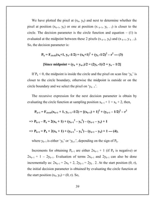 39
We have plotted the pixel at (xk, yk) and next to determine whether the
pixel at position (xk+1, yk) or one at position (x k+1, yk – 1) is closer to the
circle. The decision parameter is the circle function and equation – (1) is
evaluated at the midpoint between these 2 pixels (x k+1, yk) and (x k+1, y k – 1).
So, the decision parameter is:
Pk = Fcircle(xk+1, yk -1/2) = (xk+1)2
+ (yk -1/2)2
– r2
--- (3)
[Since midpoint = (yk + yk-1)/2 = (2yk -1)/2 = yk – 1/2]
If Pk < 0, the midpoint is inside the circle and the pixel on scan line ‘yk’ is
closer to the circle boundary, otherwise the midpoint is outside or on the
circle boundary and we select the pixel on ‘yk - 1’.
The recursive expression for the next decision parameter is obtain by
evaluating the circle function at sampling position xk+1 + 1 = xk + 2, then,
Pk+1 = Fcircle(xk+1 + 1, yk +1 -1/2) = [(xk+1) + 1]2
+ (yk+1 – 1/2)2
– r2
=> Pk+1 – Pk = 2(xk + 1) + (yk+1
2
– yk
2
) – (yk+1 – yk) + 1
=> Pk+1 = Pk + 2(xk + 1) + (yk+1
2
– yk
2
) – (yk+1 – yk) + 1 --- (4),
where yk+1 is either ‘yk’ or ‘yk-1’, depending on the sign of Pk.
Increments for obtaining Pk+1 are either 2xk+1 + 1 (if Pk is negative) or
2xk+1 + 1 – 2yk+1. Evaluation of terms 2xk+1 and 2yk+1 can also be done
incrementally as: 2xk+1 = 2xk + 2, 2yk+1 = 2yk - 2. At the start position (0, r),
the initial decision parameter is obtained by evaluating the circle function at
the start position (x0, y0) = (0, r). So,
 