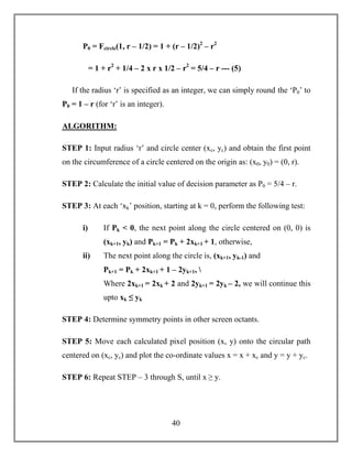 40
P0 = Fcircle(1, r – 1/2) = 1 + (r – 1/2)2
– r2
= 1 + r2
+ 1/4 – 2 x r x 1/2 – r2
= 5/4 – r --- (5)
If the radius ‘r’ is specified as an integer, we can simply round the ‘P0’ to
P0 = 1 – r (for ‘r’ is an integer).
ALGORITHM:
STEP 1: Input radius ‘r’ and circle center (xc, yc) and obtain the first point
on the circumference of a circle centered on the origin as: (x0, y0) = (0, r).
STEP 2: Calculate the initial value of decision parameter as P0 = 5/4 – r.
STEP 3: At each ‘xk’ position, starting at k = 0, perform the following test:
i) If Pk < 0, the next point along the circle centered on (0, 0) is
(xk+1, yk) and Pk+1 = Pk + 2xk+1 + 1, otherwise,
ii) The next point along the circle is, (xk+1, yk-1) and
Pk+1 = Pk + 2xk+1 + 1 – 2yk+1, 
Where 2xk+1 = 2xk + 2 and 2yk+1 = 2yk – 2, we will continue this
upto xk ≤ yk
STEP 4: Determine symmetry points in other screen octants.
STEP 5: Move each calculated pixel position (x, y) onto the circular path
centered on (xc, yc) and plot the co-ordinate values x = x + xc and y = y + yc.
STEP 6: Repeat STEP – 3 through S, until x ≥ y.
 