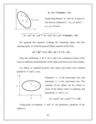 42
d1 + d2 = Constant --- (1)
Expressing distance ‘d1’ and ‘d2’ in terms of
the focal co-ordinates F1 = (x1, y1) and F2 =
(x2, y2), we have:
By squaring this equation, isolating the remaining radica and then
squaring again, we write the general ellipse equation in the form:
Ax2
+ By2
+ Cxy +Dx + Ey + F = 0 --- (3)
Here the coefficients A, B, C, D, E and F are evaluated in terms of the
focal co-ordinates and dimensions of the major and minor axes of the ellipse.
An ellipse in standard position with major and minor axes oriented
parallel to ‘x’ and ‘y’ axes.
Parameter ‘rx’ is the semi-major axis and
parameter ‘ry’ is the semi-minor axis. The
equation of the ellipse can be written in
terms of the ellipse center co-ordinates and
parameters ‘rx’ and ‘ry’ as:
(x – xc/rx)2
+ (y – yc/ry) 2
= 1 --- (4)
Using polar co-ordinates ‘r’ and ‘θ’, the parametric equations of the
ellipse is:
(x – x1)2
+ (y – y1)2
+ (x – x2)2
+ (y – y2)2
= Constant --- (2)
d1
d2
F1
F2
P = (x, y)
ry
rx
yc
xc
y
x
 