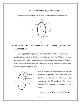 43
x = xc +rxcosθ and y = yc + rysinθ --- (5)
Symmetric consideration can be used to further reduce computation.
2. MID-POINT ELLIPSE/BRESENHAM’S ELLIPSE GENERATING
ALGORITHM:
This is applied throughout the 1st
quadrant in 2 parts. The division of 1st
quadrant is according to the slope of an ellipse with rx < ry. When we process
this quadrant by taking unit steps in the x-direction, where slope of the curve
has a magnitude less than 1 and taking unit steps in y-direction, when slope
has the magnitude greater than 1.
For a sequential implementation of the
midpoint algorithm, we take the start
position at (0, ry) in clockwise order
throughout the 1st
quadrant. The ellipse
function from equation (4) with (xc, yc) = (0,
0) as:
Fellipse(x, y) = ry
2
x2
+ rx
2
y2
– rx
2
ry
2
--- (6)
-x, y
x, -y
ry
rx
x, y
y
x
-x, -y
Region 2
Region 1
ry
rx
Slope m = -1
y
x
 