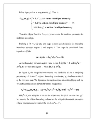 44
It has 3 properties, at any point (x, y). That is:
Thus the ellipse function Fellipse(x, y) serves as the decision parameter in
midpoint algorithm.
Starting at (0, ry), we take unit steps in the x-direction until we reach the
boundary between region 1 and region 2. The slope is calculated from
equation – (6) is:
m = dy/dx = -2ry
2
x/2rx
2
y --- (8)
At the boundary between region 1 and region 2, dy/dx = -1 and 2ry
2
x =
2rx
2
y. So we move to region 1, when 2ry
2
x ≥ 2rx
2
y.
In region 1, the midpoint between the two candidate pixels at sampling
position xk + 1 in the 1st
region. Assuming position (xk, yk) has been selected
at the previous step. We determine the next position along the ellipse path by
evaluating the decision parameter at this midpoint is:
Pk
1
= Fellipse(xk+1, y k -1/2) = ry
2
(xk+1)2
+ rx
2
(yk -1/2)2
– rx
2
ry
2
--- (9)
If Pk
1
< 0, the midpoint is inside the ellipse and the pixel on scan line ‘yk’
is closer to the ellipse boundary, otherwise the midpoint is outside or on the
ellipse boundary and we select the pixel on ‘yk - 1’.
Fellipse(x, y) = < 0, if (x, y) is inside the ellipse boundary
= 0, if (x, y) is on the ellipse boundary --- (7)
> 0, if (x, y) is outside the ellipse boundary
 