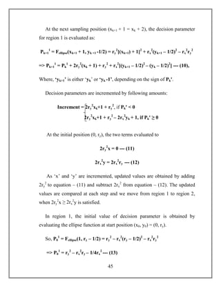 45
At the next sampling position (xk+1 + 1 = xk + 2), the decision parameter
for region 1 is evaluated as:
Pk+1
1
= Fellipse(xk+1 + 1, yk +1 -1/2) = ry
2
[(xk+1) + 1]2
+ rx
2
(yk+1 – 1/2)2
– rx
2
ry
2
=> Pk+1
1
= Pk
1
+ 2ry
2
(xk + 1) + ry
2
+ rx
2
[(yk+1 – 1/2)2
– (yk – 1/2)2
] --- (10),
Where, ‘yk+1’ is either ‘yk’ or ‘yk -1’, depending on the sign of Pkꞌ.
Decision parameters are incremented by following amounts:
At the initial position (0, ry), the two terms evaluated to
2ry
2
x = 0 --- (11)
2rx
2
y = 2rx
2
ry --- (12)
As ‘x’ and ‘y’ are incremented, updated values are obtained by adding
2ry
2
to equation – (11) and subtract 2rx
2
from equation – (12). The updated
values are compared at each step and we move from region 1 to region 2,
when 2ry
2
x ≥ 2rx
2
y is satisfied.
In region 1, the initial value of decision parameter is obtained by
evaluating the ellipse function at start position (x0, y0) = (0, ry).
So, P0
1
= Fellipse(1, ry – 1/2) = ry
2
– rx
2
(ry – 1/2)2
– rx
2
ry
2
=> P0
1
= ry
2
– rx
2
ry – 1/4rx
2
--- (13)
Increment = 2ry
2
xk+1 + ry
2
, if Pkꞌ < 0
2ry
2
xk+1 + ry
2
– 2rx
2
yk + 1, if Pkꞌ ≥ 0
 