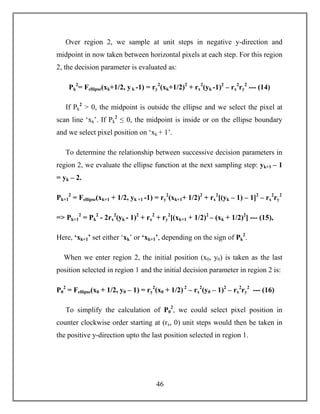 46
Over region 2, we sample at unit steps in negative y-direction and
midpoint in now taken between horizontal pixels at each step. For this region
2, the decision parameter is evaluated as:
Pk
2
= Fellipse(xk+1/2, yk -1) = ry
2
(xk+1/2)2
+ rx
2
(yk -1)2
– rx
2
ry
2
--- (14)
If Pk
2
> 0, the midpoint is outside the ellipse and we select the pixel at
scan line ‘xk’. If Pk
2
≤ 0, the midpoint is inside or on the ellipse boundary
and we select pixel position on ‘xk + 1’.
To determine the relationship between successive decision parameters in
region 2, we evaluate the ellipse function at the next sampling step: yk+1 – 1
= yk – 2.
Pk+1
2
= Fellipse(xk+1 + 1/2, yk +1 -1) = ry
2
(xk+1+ 1/2)2
+ rx
2
[(yk – 1) – 1]2
– rx
2
ry
2
=> Pk+1
2
= Pk
2
- 2rx
2
(yk - 1)2
+ rx
2
+ ry
2
[(xk+1 + 1/2)2
– (xk + 1/2)2
] --- (15),
Here, ‘xk+1’ set either ‘xk’ or ‘xk+1’, depending on the sign of Pk
2
.
When we enter region 2, the initial position (x0, y0) is taken as the last
position selected in region 1 and the initial decision parameter in region 2 is:
P0
2
= Fellipse(x0 + 1/2, y0 – 1) = ry
2
(x0 + 1/2) 2
– rx
2
(y0 – 1)2
– rx
2
ry
2
--- (16)
To simplify the calculation of P0
2
, we could select pixel position in
counter clockwise order starting at (rx, 0) unit steps would then be taken in
the positive y-direction upto the last position selected in region 1.
 